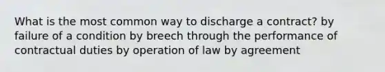 What is the most common way to discharge a contract? by failure of a condition by breech through the performance of contractual duties by operation of law by agreement