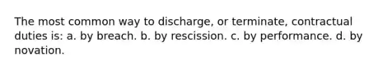 The most common way to discharge, or terminate, contractual duties is: a. by breach. b. by rescission. c. by performance. d. by novation.