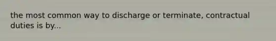 the most common way to discharge or terminate, contractual duties is by...