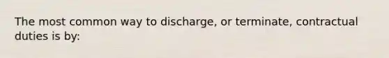 The most common way to discharge, or terminate, contractual duties is by: