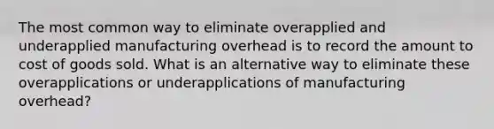 The most common way to eliminate overapplied and underapplied manufacturing overhead is to record the amount to cost of goods sold. What is an alternative way to eliminate these overapplications or underapplications of manufacturing overhead?