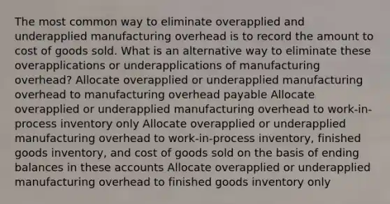 The most common way to eliminate overapplied and underapplied manufacturing overhead is to record the amount to cost of goods sold. What is an alternative way to eliminate these overapplications or underapplications of manufacturing overhead? Allocate overapplied or underapplied manufacturing overhead to manufacturing overhead payable Allocate overapplied or underapplied manufacturing overhead to work-in-process inventory only Allocate overapplied or underapplied manufacturing overhead to work-in-process inventory, finished goods inventory, and cost of goods sold on the basis of ending balances in these accounts Allocate overapplied or underapplied manufacturing overhead to finished goods inventory only