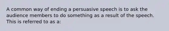 A common way of ending a persuasive speech is to ask the audience members to do something as a result of the speech. This is referred to as a: