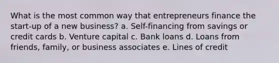 What is the most common way that entrepreneurs finance the start-up of a new business? a. Self-financing from savings or credit cards b. Venture capital c. Bank loans d. Loans from friends, family, or business associates e. Lines of credit