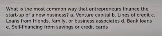 What is the most common way that entrepreneurs finance the start-up of a new business? a. Venture capital b. Lines of credit c. Loans from friends, family, or business associates d. Bank loans e. Self-financing from savings or credit cards