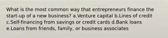 What is the most common way that entrepreneurs finance the start-up of a new business? a.Venture capital b.Lines of credit c.Self-financing from savings or credit cards d.Bank loans e.Loans from friends, family, or business associates