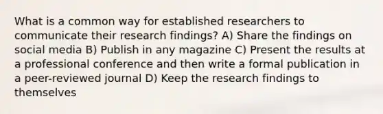 What is a common way for established researchers to communicate their research findings? A) Share the findings on social media B) Publish in any magazine C) Present the results at a professional conference and then write a formal publication in a peer-reviewed journal D) Keep the research findings to themselves