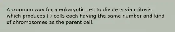 A common way for a eukaryotic cell to divide is via mitosis, which produces ( ) cells each having the same number and kind of chromosomes as the parent cell.