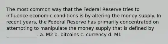 The most common way that the Federal Reserve tries to influence economic conditions is by altering the money supply. In recent years, the Federal Reserve has primarily concentrated on attempting to manipulate the money supply that is defined by _____________. a. M2 b. bitcoins c. currency d. M1