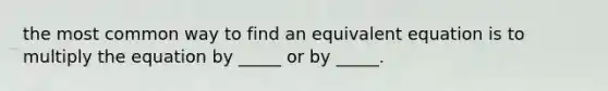 the most common way to find an equivalent equation is to multiply the equation by _____ or by _____.