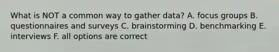 What is NOT a common way to gather data? A. focus groups B. questionnaires and surveys C. brainstorming D. benchmarking E. interviews F. all options are correct