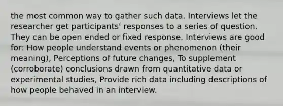 the most common way to gather such data. Interviews let the researcher get participants' responses to a series of question. They can be open ended or fixed response. Interviews are good for: How people understand events or phenomenon (their meaning), Perceptions of future changes, To supplement (corroborate) conclusions drawn from quantitative data or experimental studies, Provide rich data including descriptions of how people behaved in an interview.