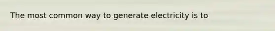 The most common way to generate electricity is to