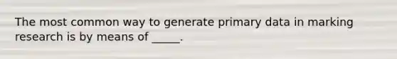 The most common way to generate primary data in marking research is by means of _____.