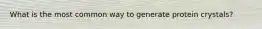 What is the most common way to generate protein crystals?