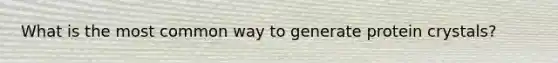 What is the most common way to generate protein crystals?