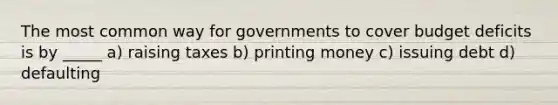 The most common way for governments to cover budget deficits is by _____ a) raising taxes b) printing money c) issuing debt d) defaulting