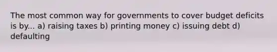 The most common way for governments to cover budget deficits is by... a) raising taxes b) printing money c) issuing debt d) defaulting