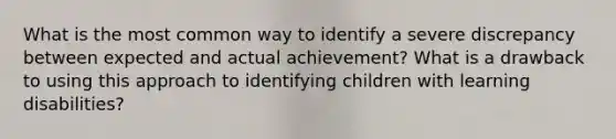 What is the most common way to identify a severe discrepancy between expected and actual achievement? What is a drawback to using this approach to identifying children with learning disabilities?