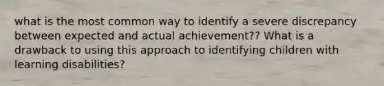 what is the most common way to identify a severe discrepancy between expected and actual achievement?? What is a drawback to using this approach to identifying children with learning disabilities?