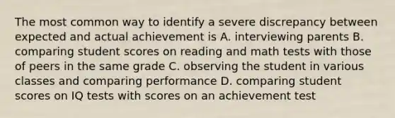 The most common way to identify a severe discrepancy between expected and actual achievement is A. interviewing parents B. comparing student scores on reading and math tests with those of peers in the same grade C. observing the student in various classes and comparing performance D. comparing student scores on IQ tests with scores on an achievement test