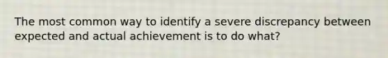 The most common way to identify a severe discrepancy between expected and actual achievement is to do what?