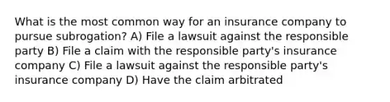 What is the most common way for an insurance company to pursue subrogation? A) File a lawsuit against the responsible party B) File a claim with the responsible party's insurance company C) File a lawsuit against the responsible party's insurance company D) Have the claim arbitrated