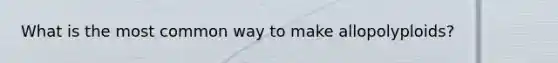What is the most common way to make allopolyploids?