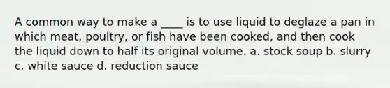 A common way to make a ____ is to use liquid to deglaze a pan in which meat, poultry, or fish have been cooked, and then cook the liquid down to half its original volume. a. stock soup b. slurry c. white sauce d. reduction sauce