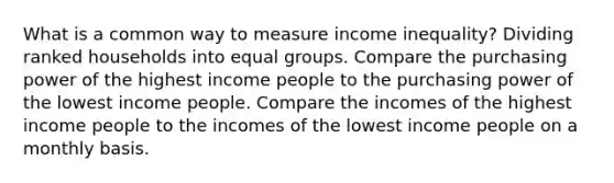 What is a common way to measure income inequality? Dividing ranked households into <a href='https://www.questionai.com/knowledge/kPeEysZQV9-equal-groups' class='anchor-knowledge'>equal groups</a>. Compare the purchasing power of the highest income people to the purchasing power of the lowest income people. Compare the incomes of the highest income people to the incomes of the lowest income people on a monthly basis.