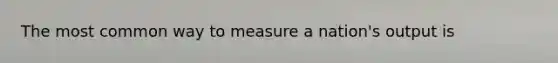 The most common way to measure a nation's output is