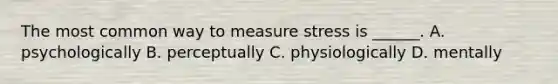 The most common way to measure stress is ______. A. psychologically B. perceptually C. physiologically D. mentally