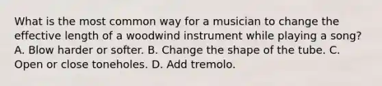 What is the most common way for a musician to change the effective length of a woodwind instrument while playing a song? A. Blow harder or softer. B. Change the shape of the tube. C. Open or close toneholes. D. Add tremolo.