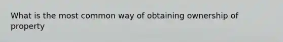 What is the most common way of obtaining ownership of property