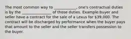 The most common way to ____________, one's contractual duties is by the ________________ of those duties. Example:buyer and seller have a contract for the sale of a Lexus for 39,000. The contract will be discharged by performance when the buyer pays that amount to the seller and the seller transfers possession to the buyer.