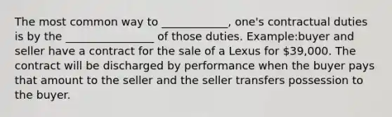 The most common way to ____________, one's contractual duties is by the ________________ of those duties. Example:buyer and seller have a contract for the sale of a Lexus for 39,000. The contract will be discharged by performance when the buyer pays that amount to the seller and the seller transfers possession to the buyer.