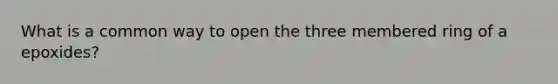 What is a common way to open the three membered ring of a epoxides?