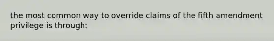 the most common way to override claims of the fifth amendment privilege is through: