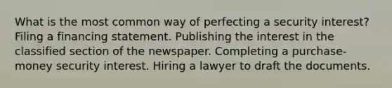 What is the most common way of perfecting a security interest? Filing a financing statement. Publishing the interest in the classified section of the newspaper. Completing a purchase-money security interest. Hiring a lawyer to draft the documents.