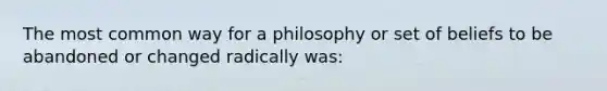 The most common way for a philosophy or set of beliefs to be abandoned or changed radically was: