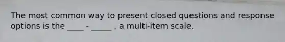 The most common way to present closed questions and response options is the ____ - _____ , a multi-item scale.