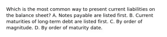 Which is the most common way to present current liabilities on the balance sheet? A. Notes payable are listed first. B. Current maturities of long-term debt are listed first. C. By order of magnitude. D. By order of maturity date.