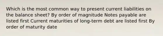 Which is the most common way to present current liabilities on the balance sheet? By order of magnitude Notes payable are listed first Current maturities of long-term debt are listed first By order of maturity date