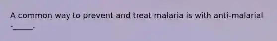 A common way to prevent and treat malaria is with anti-malarial -_____.