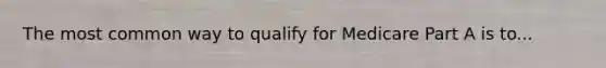 The most common way to qualify for Medicare Part A is to...