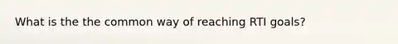 What is the the common way of reaching RTI goals?