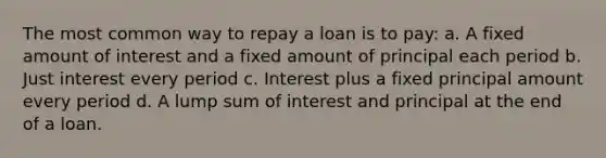 The most common way to repay a loan is to pay: a. A fixed amount of interest and a fixed amount of principal each period b. Just interest every period c. Interest plus a fixed principal amount every period d. A lump sum of interest and principal at the end of a loan.