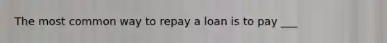 The most common way to repay a loan is to pay ___