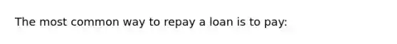 The most common way to repay a loan is to pay: