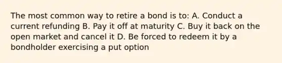 The most common way to retire a bond is to: A. Conduct a current refunding B. Pay it off at maturity C. Buy it back on the open market and cancel it D. Be forced to redeem it by a bondholder exercising a put option